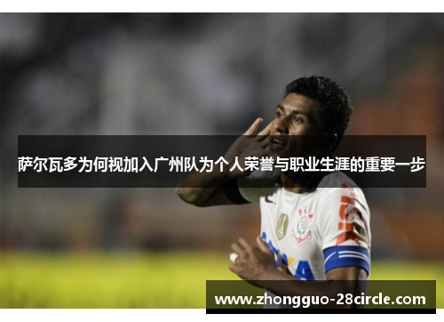 萨尔瓦多为何视加入广州队为个人荣誉与职业生涯的重要一步 萨尔瓦多为何视加入广州队为个人荣誉与职业生涯的重要一步
