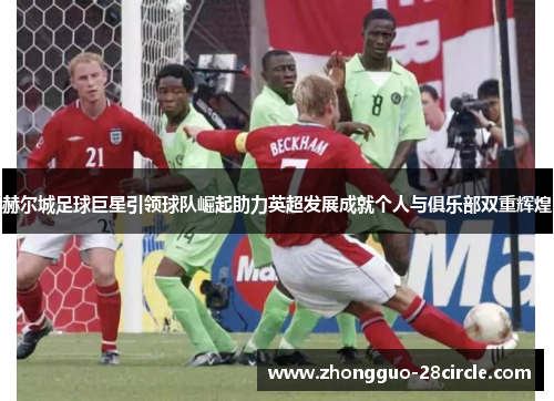 赫尔城足球巨星引领球队崛起助力英超发展成就个人与俱乐部双重辉煌 赫尔城足球巨星引领球队崛起助力英超发展成就个人与俱乐部双重辉煌