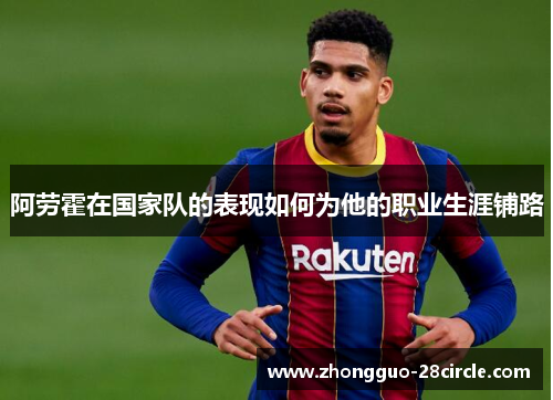 阿劳霍在国家队的表现如何为他的职业生涯铺路 阿劳霍在国家队的表现如何为他的职业生涯铺路