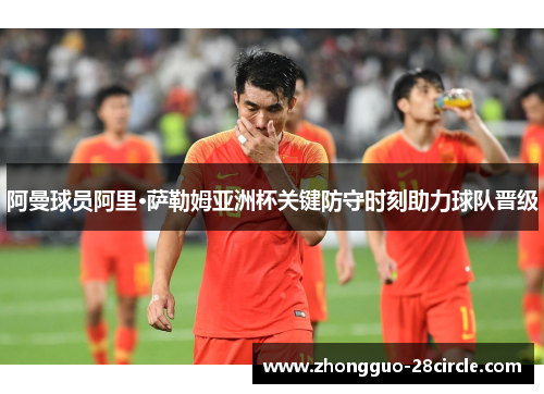 阿曼球员阿里·萨勒姆亚洲杯关键防守时刻助力球队晋级 阿曼球员阿里·萨勒姆亚洲杯关键防守时刻助力球队晋级