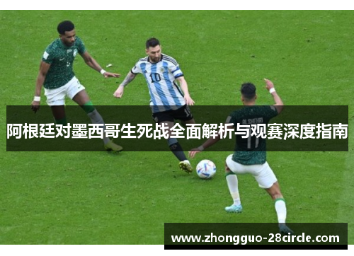 阿根廷对墨西哥生死战全面解析与观赛深度指南 阿根廷对墨西哥生死战全面解析与观赛深度指南