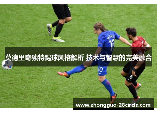 莫德里奇独特踢球风格解析 技术与智慧的完美融合 莫德里奇独特踢球风格解析 技术与智慧的完美融合