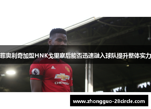 菲奥利奇加盟HNK戈里察后能否迅速融入球队提升整体实力 菲奥利奇加盟HNK戈里察后能否迅速融入球队提升整体实力