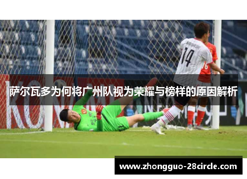 萨尔瓦多为何将广州队视为荣耀与榜样的原因解析 萨尔瓦多为何将广州队视为荣耀与榜样的原因解析