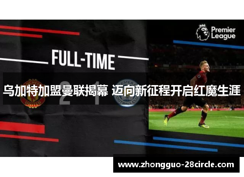 乌加特加盟曼联揭幕 迈向新征程开启红魔生涯