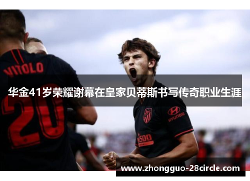 华金41岁荣耀谢幕在皇家贝蒂斯书写传奇职业生涯