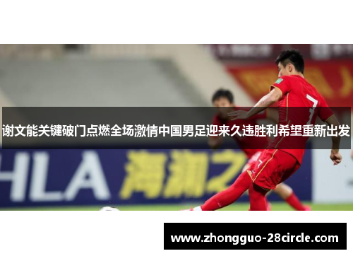 谢文能关键破门点燃全场激情中国男足迎来久违胜利希望重新出发