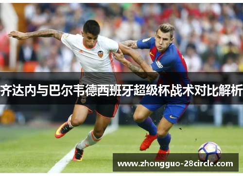 齐达内与巴尔韦德西班牙超级杯战术对比解析 齐达内与巴尔韦德西班牙超级杯战术对比解析