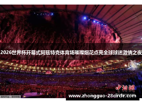2026世界杯开幕式阿兹特克体育场璀璨烟花点亮全球球迷激情之夜 2026世界杯开幕式阿兹特克体育场璀璨烟花点亮全球球迷激情之夜