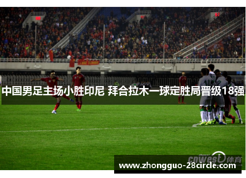 中国男足主场小胜印尼 拜合拉木一球定胜局晋级18强 中国男足主场小胜印尼 拜合拉木一球定胜局晋级18强