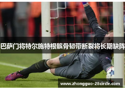 巴萨门将特尔施特根髌骨韧带断裂将长期缺阵 巴萨门将特尔施特根髌骨韧带断裂将长期缺阵